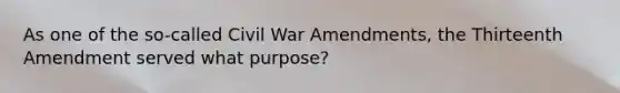 As one of the so-called Civil War Amendments, the Thirteenth Amendment served what purpose?