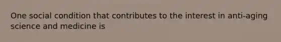 One social condition that contributes to the interest in anti-aging science and medicine is