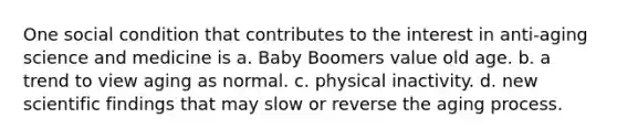 One social condition that contributes to the interest in anti-aging science and medicine is a. Baby Boomers value old age. b. a trend to view aging as normal. c. physical inactivity. d. new scientific findings that may slow or reverse the aging process.