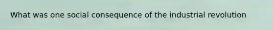 What was one social consequence of the industrial revolution