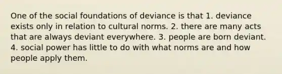 One of the social foundations of deviance is that 1. deviance exists only in relation to cultural norms. 2. there are many acts that are always deviant everywhere. 3. people are born deviant. 4. social power has little to do with what norms are and how people apply them.