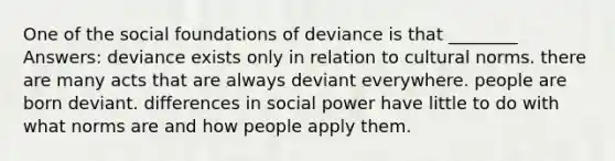 One of the social foundations of deviance is that ________ Answers: deviance exists only in relation to cultural norms. there are many acts that are always deviant everywhere. people are born deviant. differences in social power have little to do with what norms are and how people apply them.