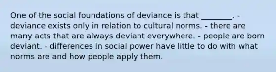 One of the social foundations of deviance is that ________. - deviance exists only in relation to cultural norms. - there are many acts that are always deviant everywhere. - people are born deviant. - differences in social power have little to do with what norms are and how people apply them.