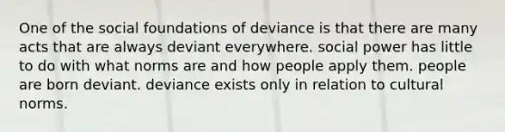 One of the social foundations of deviance is that there are many acts that are always deviant everywhere. social power has little to do with what norms are and how people apply them. people are born deviant. deviance exists only in relation to cultural norms.