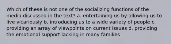 Which of these is not one of the socializing functions of the media discussed in the text? a. entertaining us by allowing us to live vicariously b. introducing us to a wide variety of people c. providing an array of viewpoints on current issues d. providing the emotional support lacking in many families