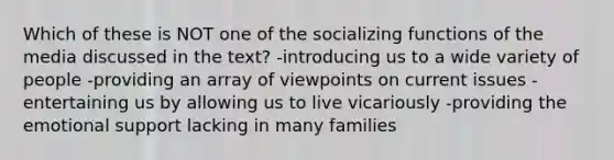 Which of these is NOT one of the socializing functions of the media discussed in the text? -introducing us to a wide variety of people -providing an array of viewpoints on current issues -entertaining us by allowing us to live vicariously -providing the emotional support lacking in many families