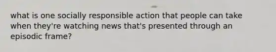 what is one socially responsible action that people can take when they're watching news that's presented through an episodic frame?