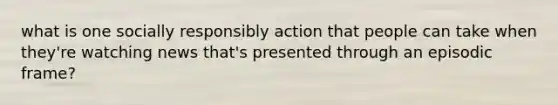 what is one socially responsibly action that people can take when they're watching news that's presented through an episodic frame?