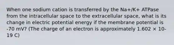 When one sodium cation is transferred by the Na+/K+ ATPase from the intracellular space to the extracellular space, what is its change in electric potential energy if the membrane potential is -70 mV? (The charge of an electron is approximately 1.602 × 10-19 C)