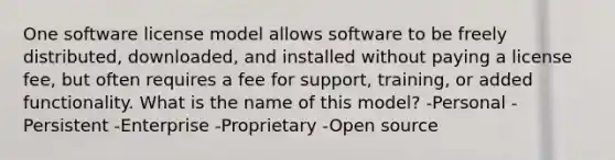 One software license model allows software to be freely distributed, downloaded, and installed without paying a license fee, but often requires a fee for support, training, or added functionality. What is the name of this model? -Personal -Persistent -Enterprise -Proprietary -Open source