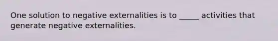 One solution to negative externalities is to _____ activities that generate negative externalities.