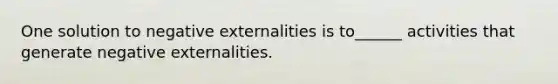 One solution to negative externalities is to______ activities that generate negative externalities.