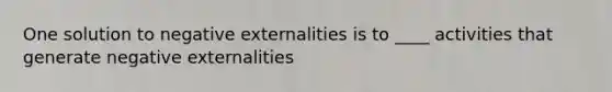 One solution to negative externalities is to ____ activities that generate negative externalities