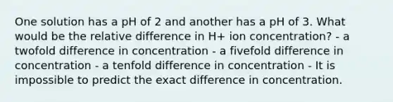 One solution has a pH of 2 and another has a pH of 3. What would be the relative difference in H+ ion concentration? - a twofold difference in concentration - a fivefold difference in concentration - a tenfold difference in concentration - It is impossible to predict the exact difference in concentration.