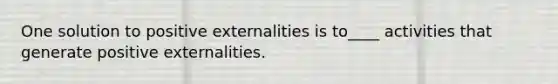 One solution to positive externalities is to____ activities that generate positive externalities.