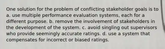 One solution for the problem of conflicting stakeholder goals is to a. use multiple performance evaluation systems, each for a different purpose. b. remove the involvement of stakeholders in the development of the system. c. avoid singling out supervisors who provide seemingly accurate ratings. d. use a system that compensates for incorrect or biased ratings.