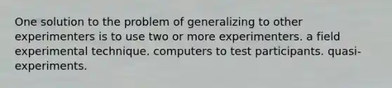 One solution to the problem of generalizing to other experimenters is to use two or more experimenters. a field experimental technique. computers to test participants. quasi-experiments.