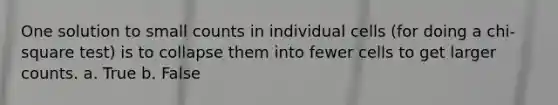 One solution to small counts in individual cells (for doing a chi-square test) is to collapse them into fewer cells to get larger counts. a. True b. False