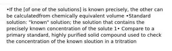 •If the [of one of the solutions] is known precisely, the other can be calculatedfrom chemically equivalent volume •Standard solution: "known" solution; the solution that contains the precisely known concentration of the solute 1• Compare to a primary standard, highly purified solid compound used to check the concentration of the known sloution in a tritration