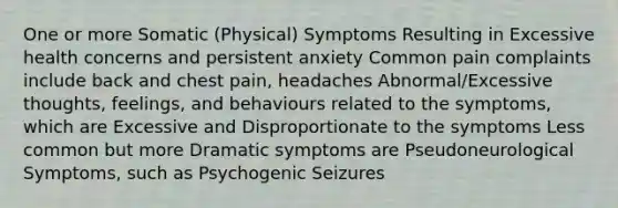 One or more Somatic (Physical) Symptoms Resulting in Excessive health concerns and persistent anxiety Common pain complaints include back and chest pain, headaches Abnormal/Excessive thoughts, feelings, and behaviours related to the symptoms, which are Excessive and Disproportionate to the symptoms Less common but more Dramatic symptoms are Pseudoneurological Symptoms, such as Psychogenic Seizures