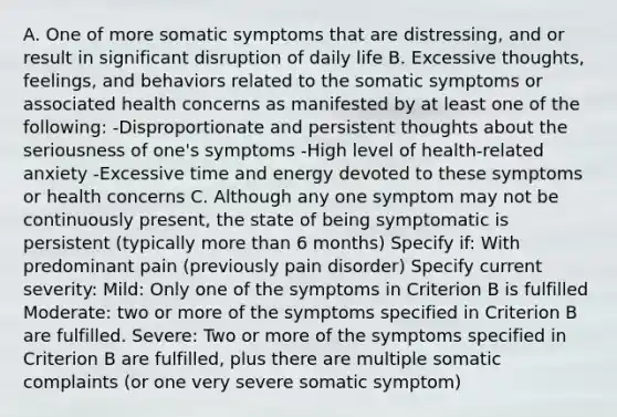 A. One of more somatic symptoms that are distressing, and or result in significant disruption of daily life B. Excessive thoughts, feelings, and behaviors related to the somatic symptoms or associated health concerns as manifested by at least one of the following: -Disproportionate and persistent thoughts about the seriousness of one's symptoms -High level of health-related anxiety -Excessive time and energy devoted to these symptoms or health concerns C. Although any one symptom may not be continuously present, the state of being symptomatic is persistent (typically more than 6 months) Specify if: With predominant pain (previously pain disorder) Specify current severity: Mild: Only one of the symptoms in Criterion B is fulfilled Moderate: two or more of the symptoms specified in Criterion B are fulfilled. Severe: Two or more of the symptoms specified in Criterion B are fulfilled, plus there are multiple somatic complaints (or one very severe somatic symptom)