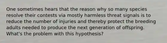 One sometimes hears that the reason why so many species resolve their contests via mostly harmless threat signals is to reduce the number of injuries and thereby protect the breeding adults needed to produce the next generation of offspring. What's the problem with this hypothesis?