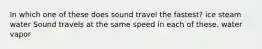 In which one of these does sound travel the fastest? ice steam water Sound travels at the same speed in each of these. water vapor