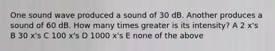 One sound wave produced a sound of 30 dB. Another produces a sound of 60 dB. How many times greater is its intensity? A 2 x's B 30 x's C 100 x's D 1000 x's E none of the above