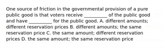 One source of friction in the governmental provision of a pure public good is that voters receive __________ of the public good and have __________ for the public good. A. different amounts; different reservation prices B. different amounts; the same reservation price C. the same amount; different reservation prices D. the same amount; the same reservation price