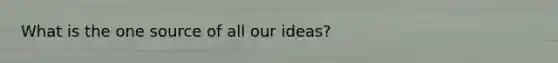 What is the one source of all our ideas?