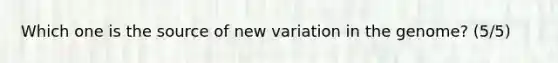 Which one is the source of new variation in the genome? (5/5)