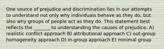 One source of prejudice and discrimination lies in our attempts to understand not only why individuals behave as they do, but also why groups of people act as they do. This statement best reflects the _______ to understanding the causes of prejudice. A) realistic conflict approach B) attributional approach C) out-group homogeneity approach D) in-group approach E) minimal group