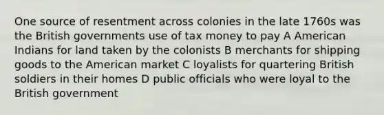 One source of resentment across colonies in the late 1760s was the British governments use of tax money to pay A American Indians for land taken by the colonists B merchants for shipping goods to the American market C loyalists for quartering British soldiers in their homes D public officials who were loyal to the British government