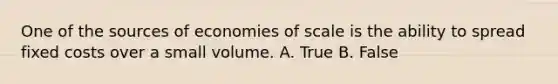 One of the sources of economies of scale is the ability to spread fixed costs over a small volume. A. True B. False