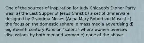 One of the sources of inspiration for Judy Chicago's Dinner Party was: a) the Last Supper of Jesus Christ b) a set of dinnerware designed by Grandma Moses (Anna Mary Robertson Moses) c) the focus on the domestic sphere in mass media advertising d) eighteenth-century Parisian "salons" where women oversaw discussions by both menand women e) none of the above