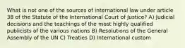 What is not one of the sources of international law under article 38 of the Statute of the International Court of Justice? A) Judicial decisions and the teachings of the most highly qualified publicists of the various nations B) Resolutions of the General Assembly of the UN C) Treaties D) International custom