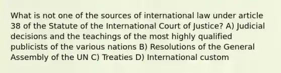 What is not one of the sources of international law under article 38 of the Statute of the International Court of Justice? A) Judicial decisions and the teachings of the most highly qualified publicists of the various nations B) Resolutions of the General Assembly of the UN C) Treaties D) International custom