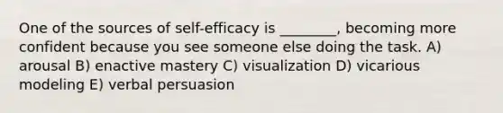 One of the sources of self-efficacy is ________, becoming more confident because you see someone else doing the task. A) arousal B) enactive mastery C) visualization D) vicarious modeling E) verbal persuasion