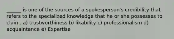 ______ is one of the sources of a spokesperson's credibility that refers to the specialized knowledge that he or she possesses to claim. a) trustworthiness b) likability c) professionalism d) acquaintance e) Expertise