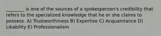 ________ is one of the sources of a spokesperson's credibility that refers to the specialized knowledge that he or she claims to possess. A) Trustworthiness B) Expertise C) Acquaintance D) Likability E) Professionalism