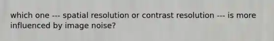 which one --- spatial resolution or contrast resolution --- is more influenced by image noise?