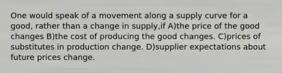 One would speak of a movement along a supply curve for a good, rather than a change in supply,if A)the price of the good changes B)the cost of producing the good changes. C)prices of substitutes in production change. D)supplier expectations about future prices change.