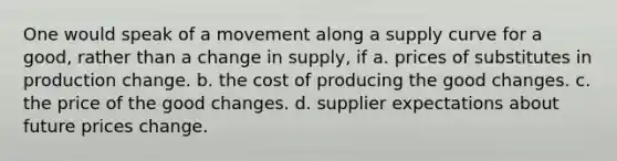 One would speak of a movement along a supply curve for a good, rather than a change in supply, if a. prices of substitutes in production change. b. the cost of producing the good changes. c. the price of the good changes. d. supplier expectations about future prices change.