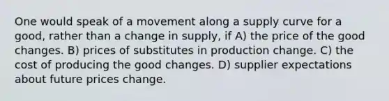 One would speak of a movement along a supply curve for a good, rather than a change in supply, if A) the price of the good changes. B) prices of substitutes in production change. C) the cost of producing the good changes. D) supplier expectations about future prices change.