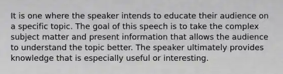 It is one where the speaker intends to educate their audience on a specific topic. The goal of this speech is to take the complex subject matter and present information that allows the audience to understand the topic better. The speaker ultimately provides knowledge that is especially useful or interesting.