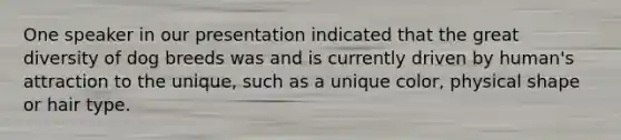 One speaker in our presentation indicated that the great diversity of dog breeds was and is currently driven by human's attraction to the unique, such as a unique color, physical shape or hair type.