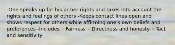 -One speaks up for his or her rights and takes into account the rights and feelings of others -Keeps contact lines open and shows respect for others while affirming one's own beliefs and preferences -Includes ◦ Fairness ◦ Directness and honesty ◦ Tact and sensitivity