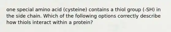 one special amino acid (cysteine) contains a thiol group (-SH) in the side chain. Which of the following options correctly describe how thiols interact within a protein?