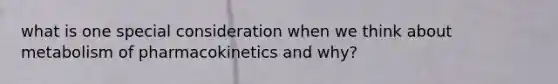 what is one special consideration when we think about metabolism of pharmacokinetics and why?