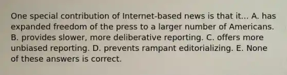 One special contribution of Internet-based news is that it... A. has expanded freedom of the press to a larger number of Americans. B. provides slower, more deliberative reporting. C. offers more unbiased reporting. D. prevents rampant editorializing. E. None of these answers is correct.